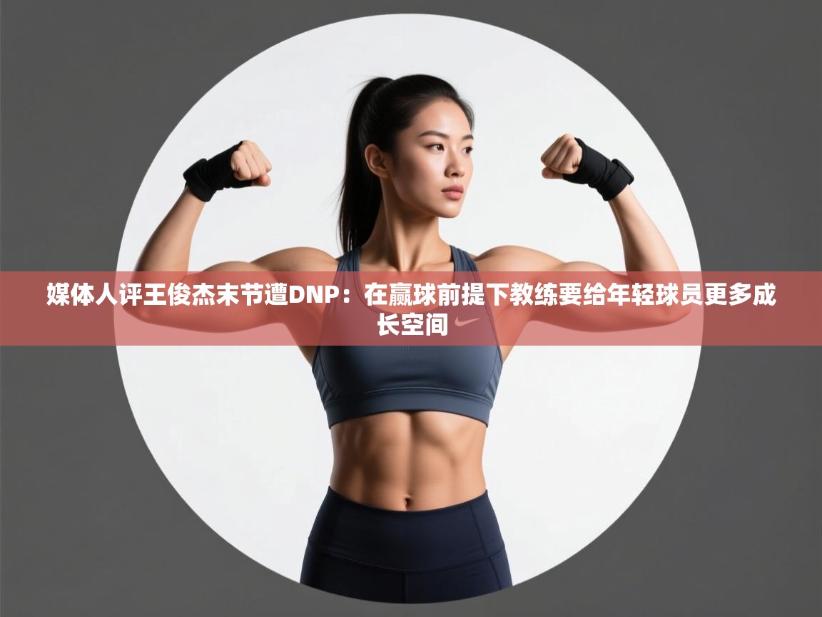 媒体人评王俊杰末节遭DNP:在赢球前提下教练要给年轻球员更多成长空间 第2张