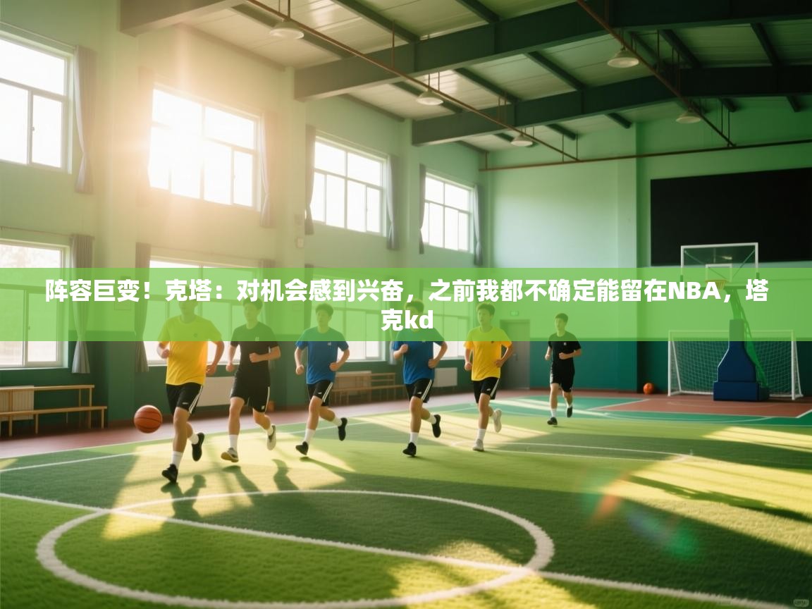 阵容巨变!克塔:对机会感到兴奋,之前我都不确定能留在NBA,塔克kd