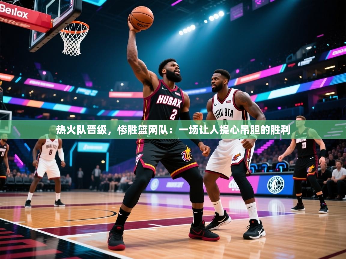 热火队晋级，惨胜篮网队：一场让人提心吊胆的胜利  第1张